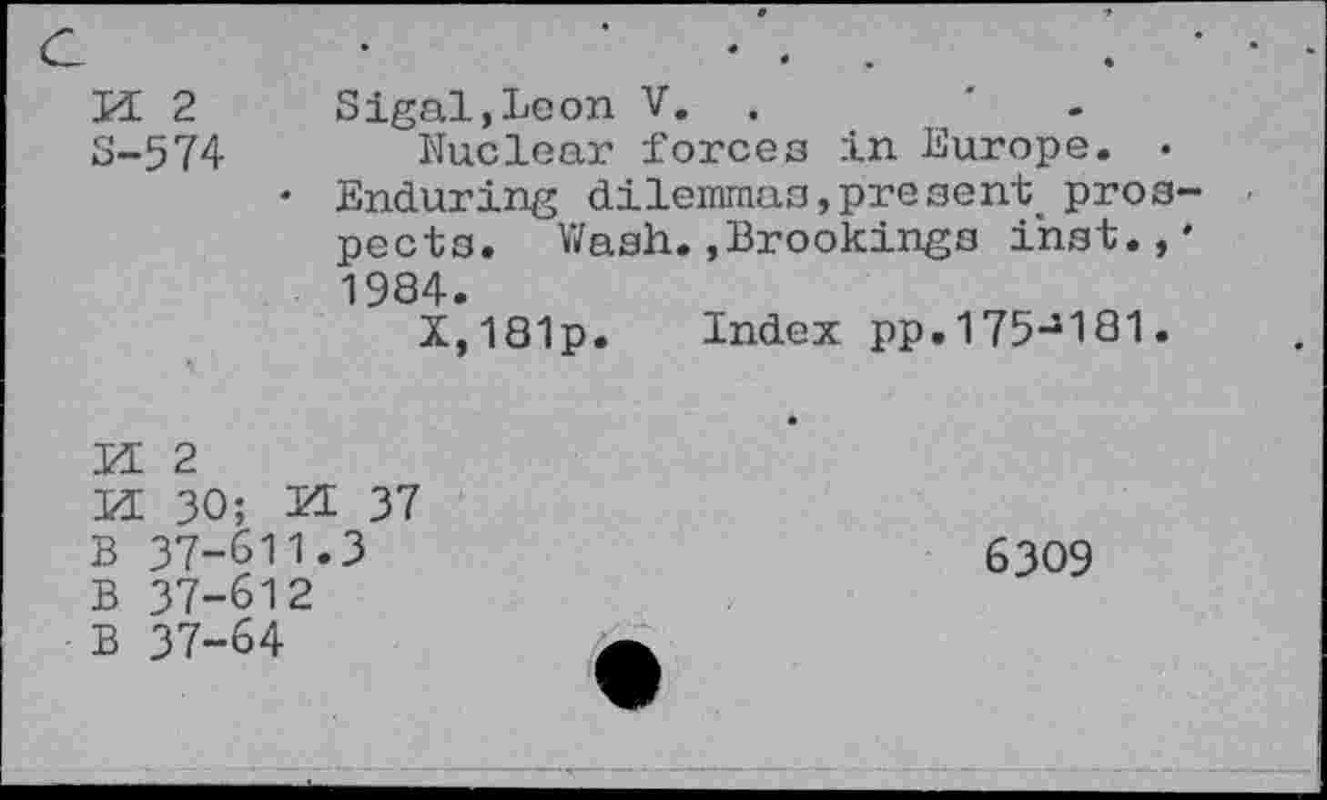 ﻿M 2 s-574
Sigal,Leon V.	'
Nuclear forces in Europe. •
• Enduring dilemmas, pre sent. prospects. Wash.,Brookings ihst.,' 1984.
X,181p. Index pp.175J181.
KE 2
KE 30; KE 37
B 37-611.3
B 37-612
B 37-64
6309